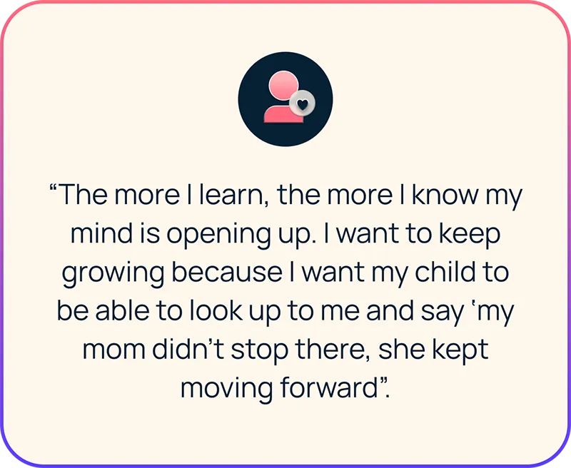 Employee quote: “The more I learn, the more I know my mind is opening up. I want to keep growing because I want my child to be able to look up to me and say ‘my mom didn’t stop there, she kept moving forward’.”