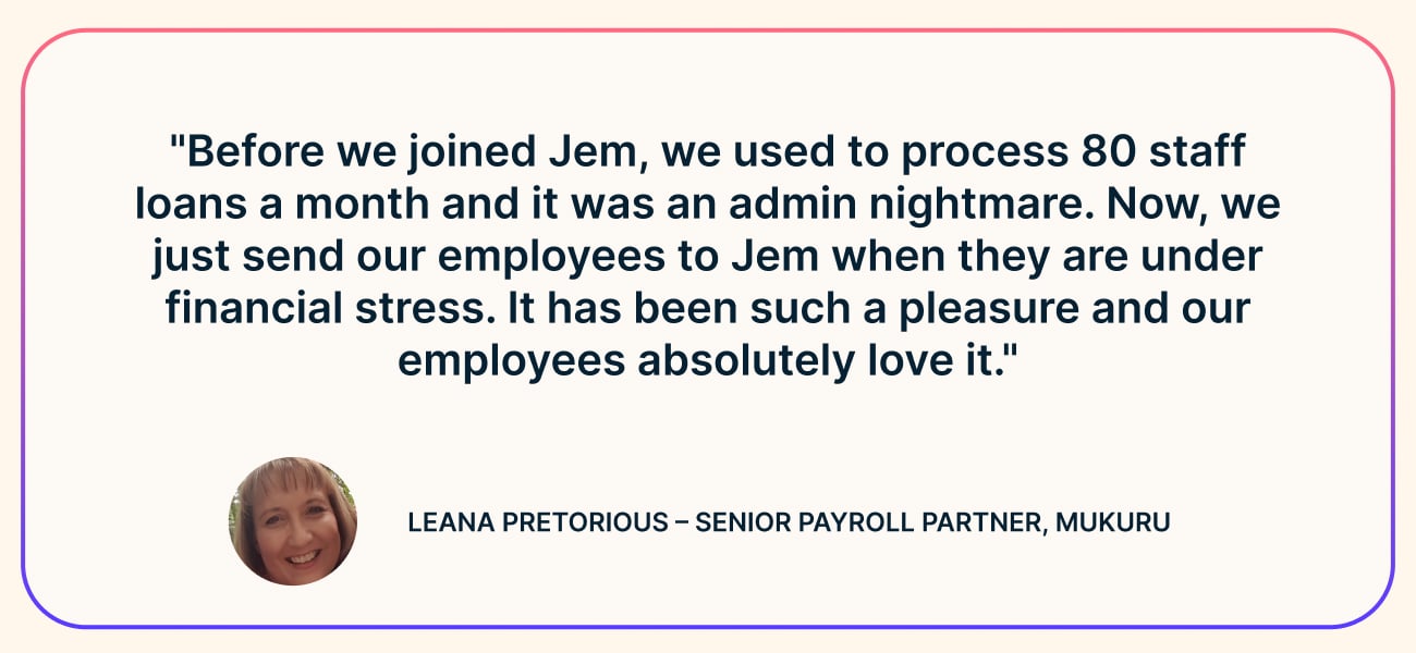 Quote from Leana Pretorious, Senior Payroll Partner at Mukuru: “Before we joined Jem, we used to process 80 staff loans a month and it was an admin nightmare. Now, we just send our employees to Jem when they are under financial stress. It has been such a pleasure and our employees absolutely love it.”